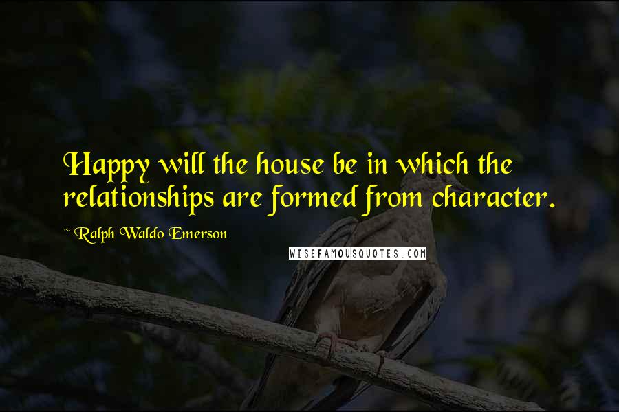 Ralph Waldo Emerson Quotes: Happy will the house be in which the relationships are formed from character.