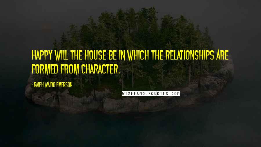 Ralph Waldo Emerson Quotes: Happy will the house be in which the relationships are formed from character.