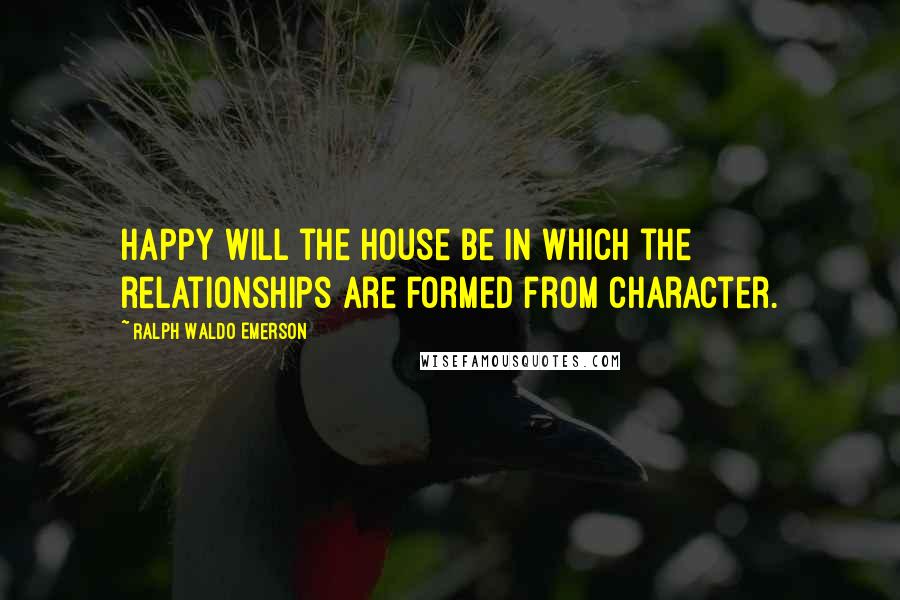 Ralph Waldo Emerson Quotes: Happy will the house be in which the relationships are formed from character.