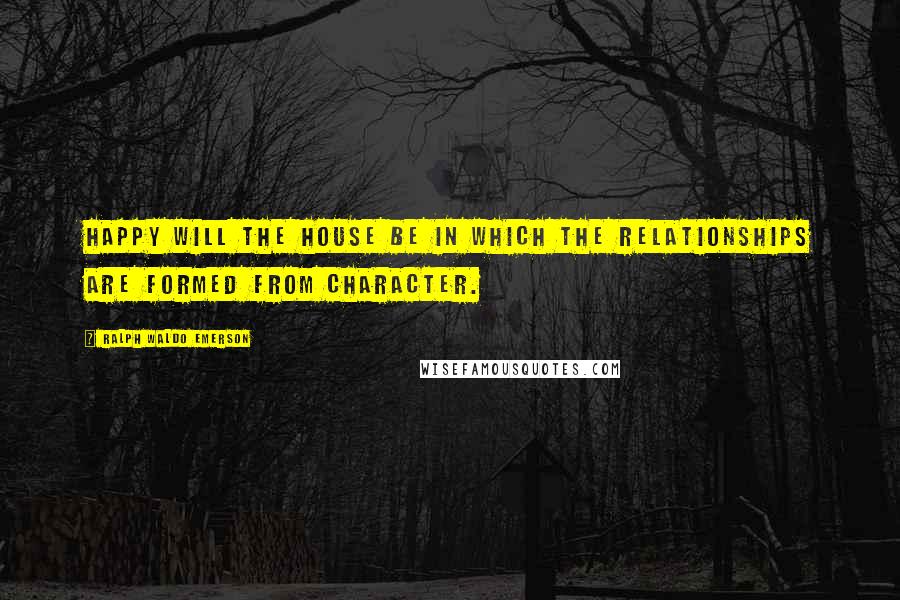 Ralph Waldo Emerson Quotes: Happy will the house be in which the relationships are formed from character.