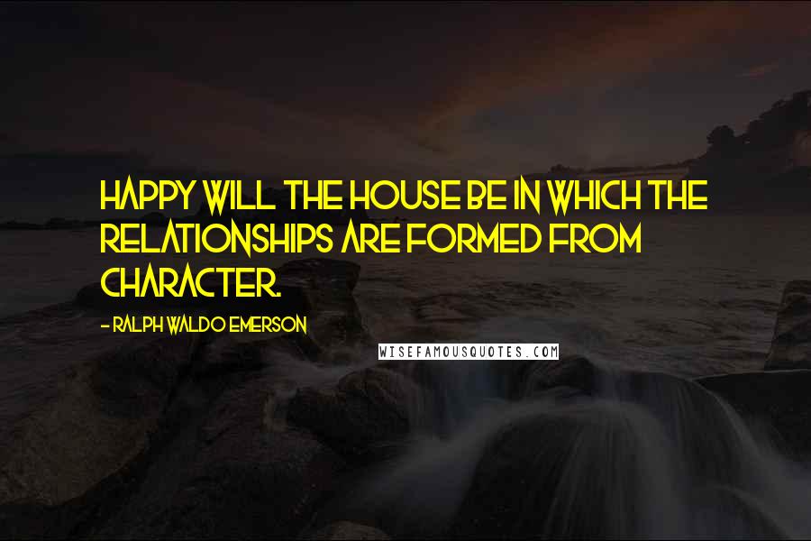 Ralph Waldo Emerson Quotes: Happy will the house be in which the relationships are formed from character.