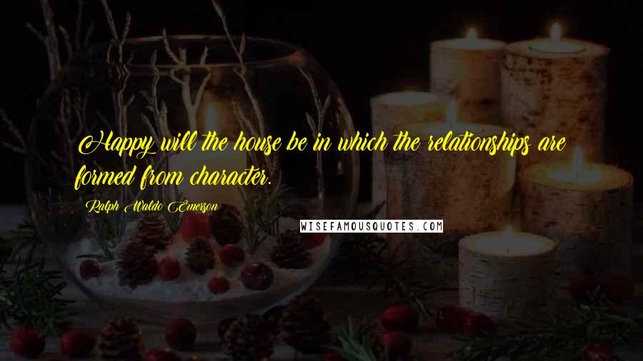 Ralph Waldo Emerson Quotes: Happy will the house be in which the relationships are formed from character.