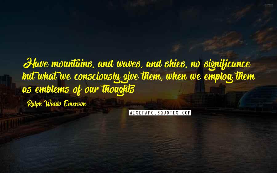 Ralph Waldo Emerson Quotes: Have mountains, and waves, and skies, no significance but what we consciously give them, when we employ them as emblems of our thoughts?