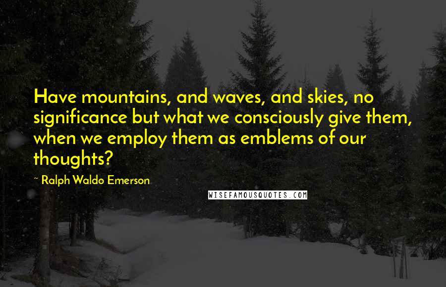 Ralph Waldo Emerson Quotes: Have mountains, and waves, and skies, no significance but what we consciously give them, when we employ them as emblems of our thoughts?