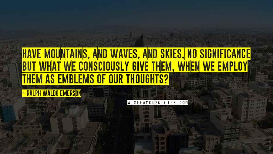 Ralph Waldo Emerson Quotes: Have mountains, and waves, and skies, no significance but what we consciously give them, when we employ them as emblems of our thoughts?