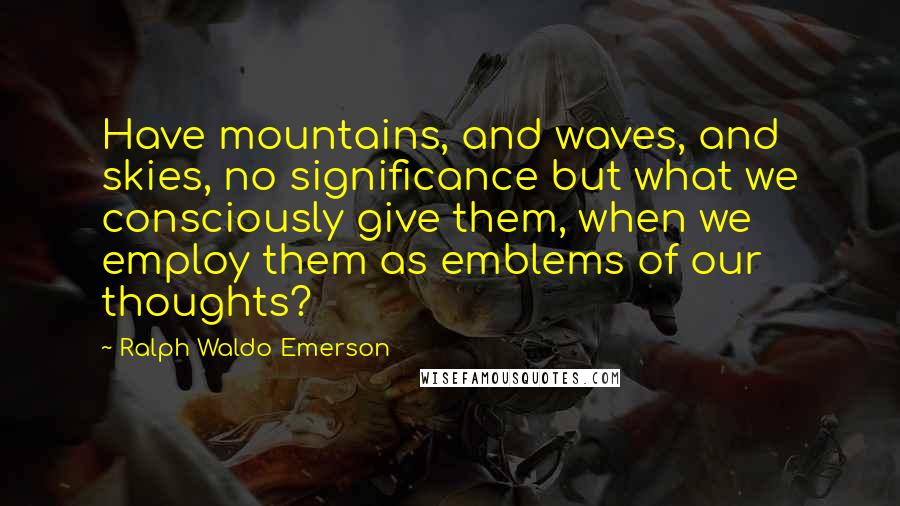 Ralph Waldo Emerson Quotes: Have mountains, and waves, and skies, no significance but what we consciously give them, when we employ them as emblems of our thoughts?