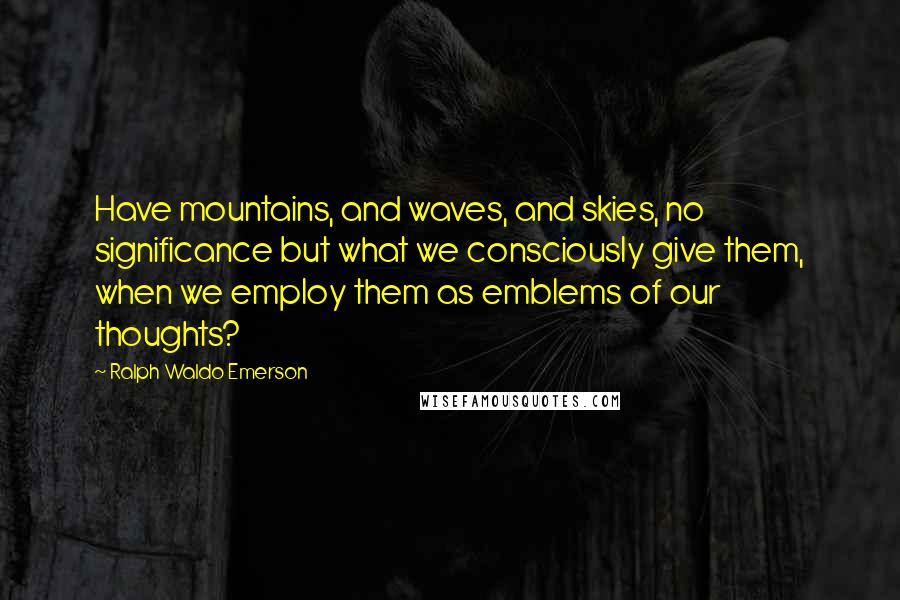 Ralph Waldo Emerson Quotes: Have mountains, and waves, and skies, no significance but what we consciously give them, when we employ them as emblems of our thoughts?