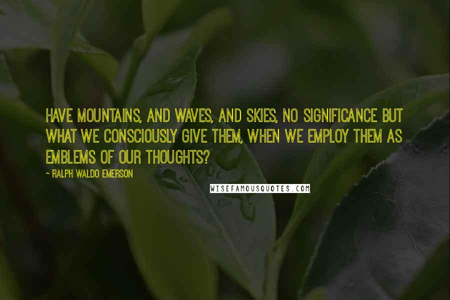 Ralph Waldo Emerson Quotes: Have mountains, and waves, and skies, no significance but what we consciously give them, when we employ them as emblems of our thoughts?