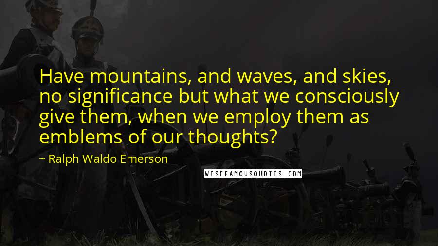 Ralph Waldo Emerson Quotes: Have mountains, and waves, and skies, no significance but what we consciously give them, when we employ them as emblems of our thoughts?