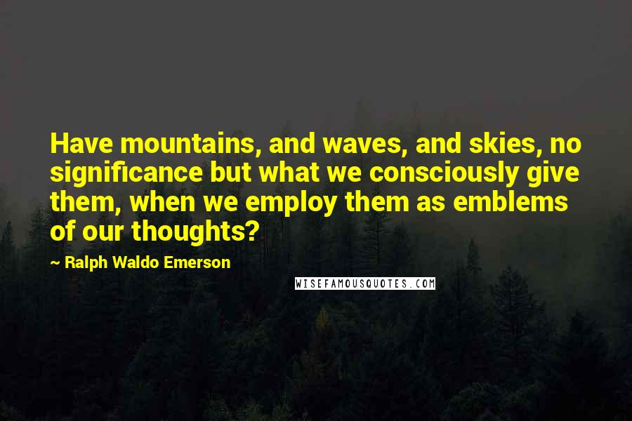 Ralph Waldo Emerson Quotes: Have mountains, and waves, and skies, no significance but what we consciously give them, when we employ them as emblems of our thoughts?