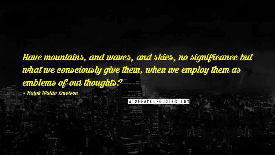 Ralph Waldo Emerson Quotes: Have mountains, and waves, and skies, no significance but what we consciously give them, when we employ them as emblems of our thoughts?