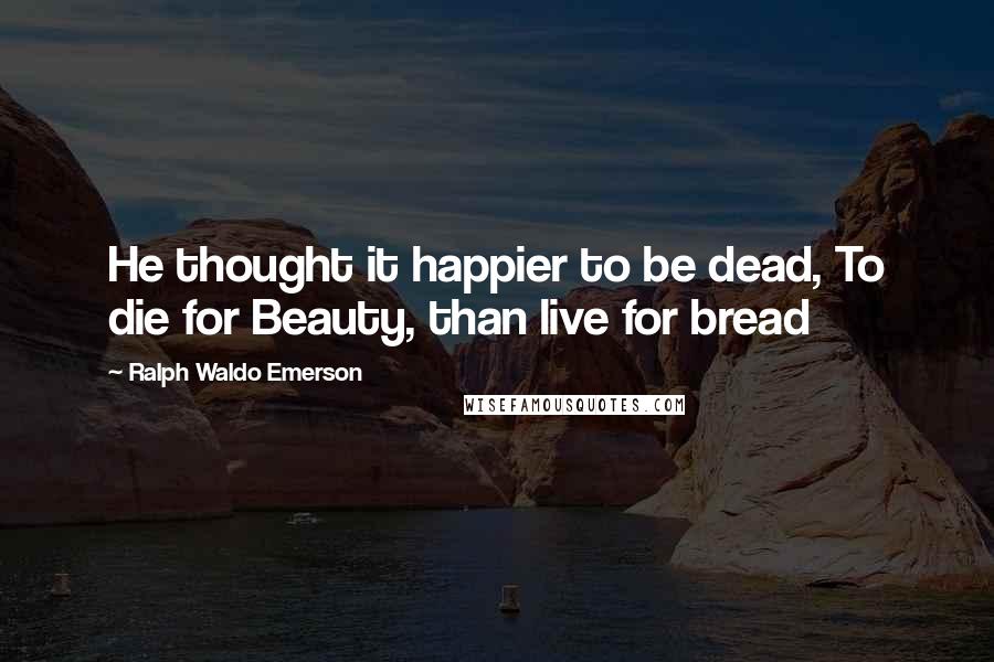 Ralph Waldo Emerson Quotes: He thought it happier to be dead, To die for Beauty, than live for bread