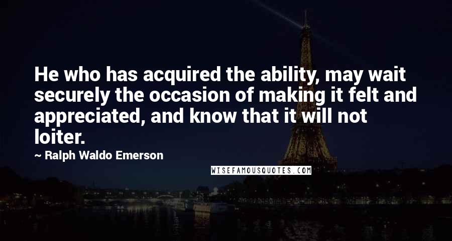Ralph Waldo Emerson Quotes: He who has acquired the ability, may wait securely the occasion of making it felt and appreciated, and know that it will not loiter.