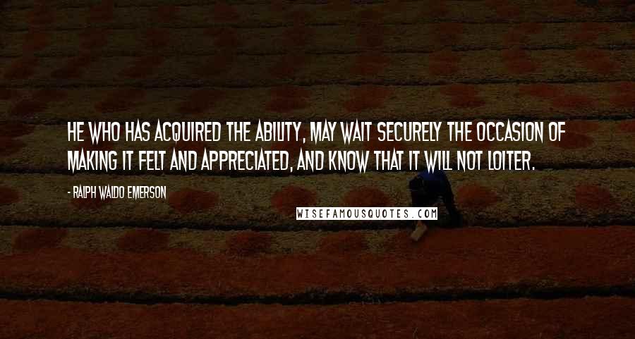 Ralph Waldo Emerson Quotes: He who has acquired the ability, may wait securely the occasion of making it felt and appreciated, and know that it will not loiter.