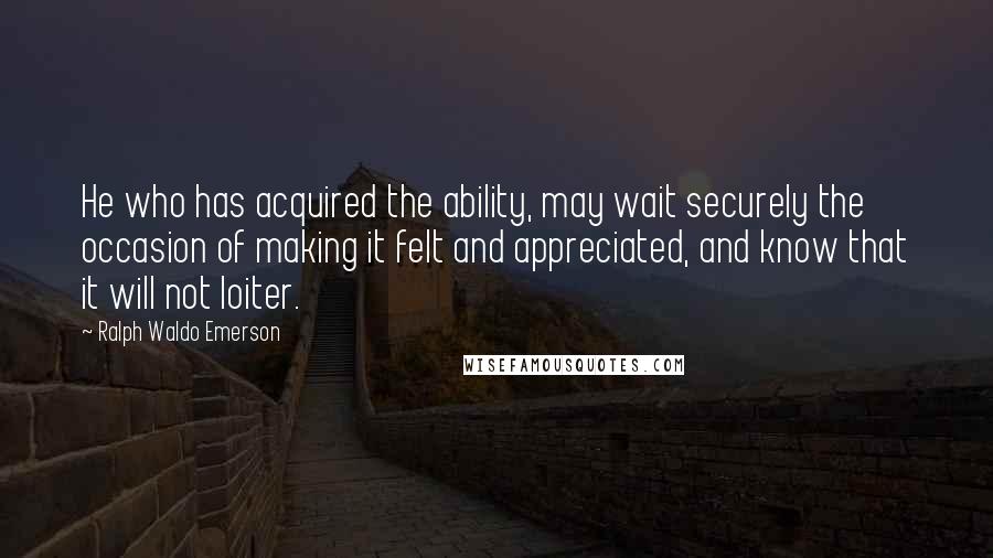 Ralph Waldo Emerson Quotes: He who has acquired the ability, may wait securely the occasion of making it felt and appreciated, and know that it will not loiter.