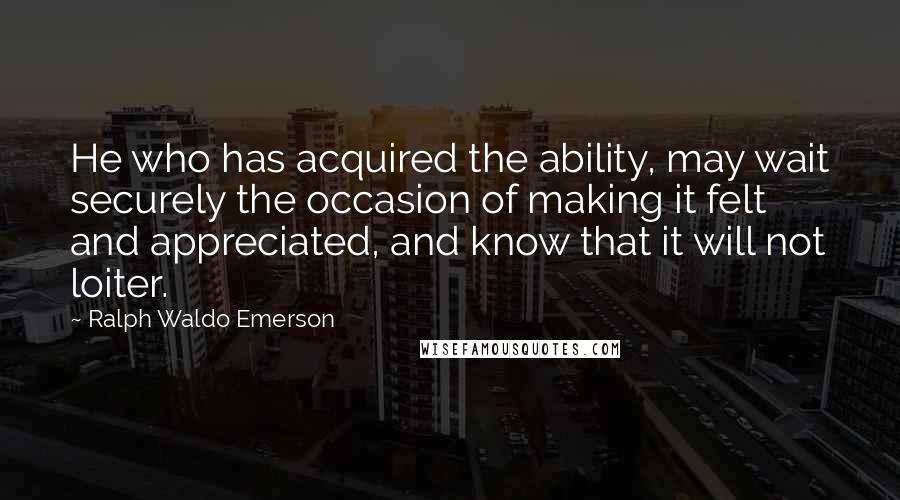 Ralph Waldo Emerson Quotes: He who has acquired the ability, may wait securely the occasion of making it felt and appreciated, and know that it will not loiter.