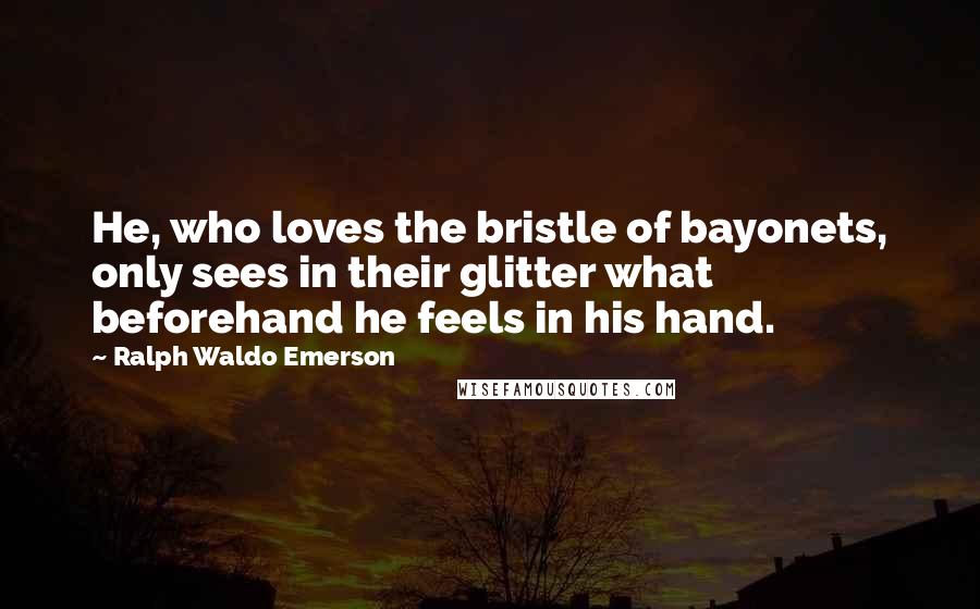 Ralph Waldo Emerson Quotes: He, who loves the bristle of bayonets, only sees in their glitter what beforehand he feels in his hand.