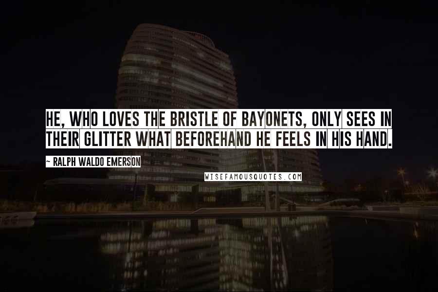 Ralph Waldo Emerson Quotes: He, who loves the bristle of bayonets, only sees in their glitter what beforehand he feels in his hand.