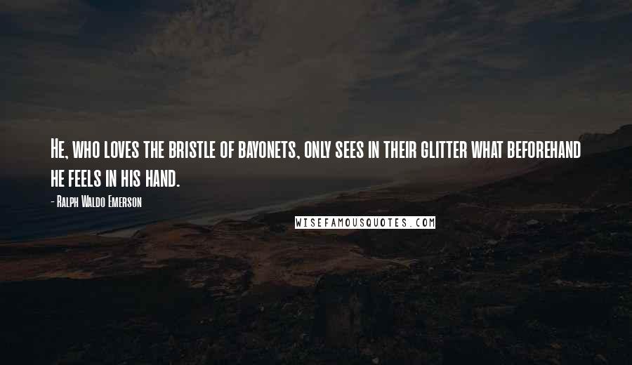 Ralph Waldo Emerson Quotes: He, who loves the bristle of bayonets, only sees in their glitter what beforehand he feels in his hand.