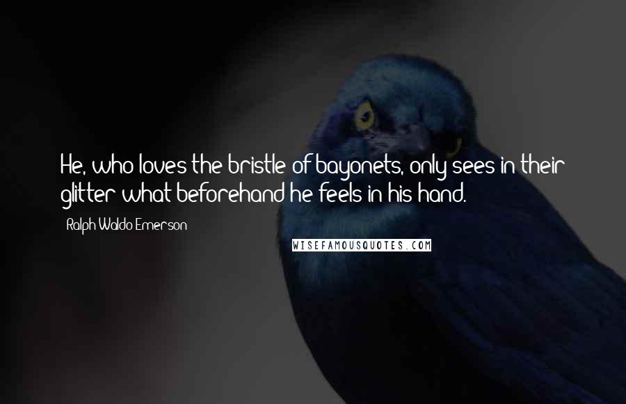 Ralph Waldo Emerson Quotes: He, who loves the bristle of bayonets, only sees in their glitter what beforehand he feels in his hand.