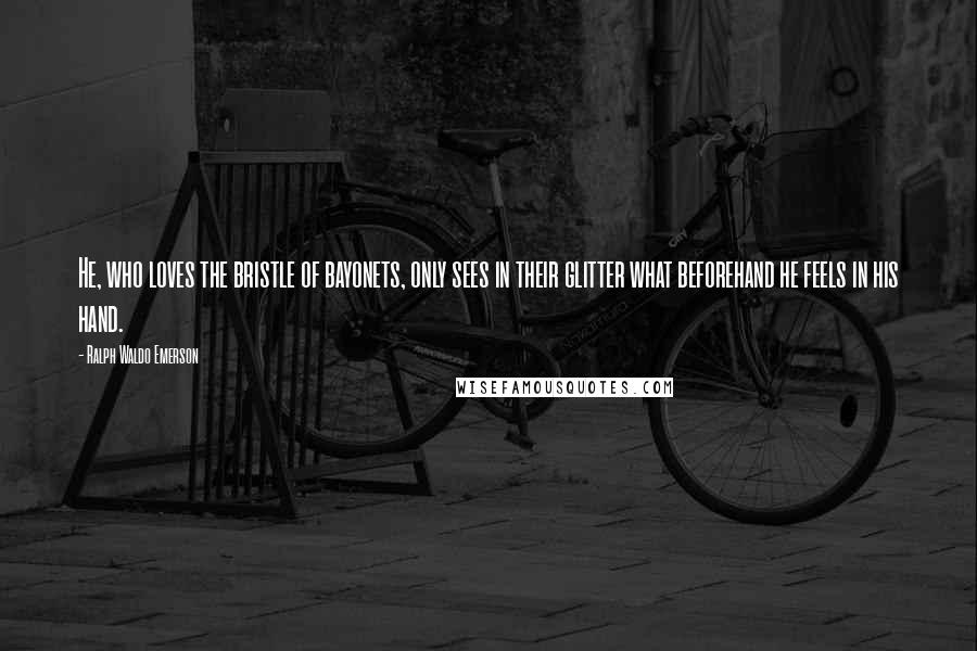 Ralph Waldo Emerson Quotes: He, who loves the bristle of bayonets, only sees in their glitter what beforehand he feels in his hand.