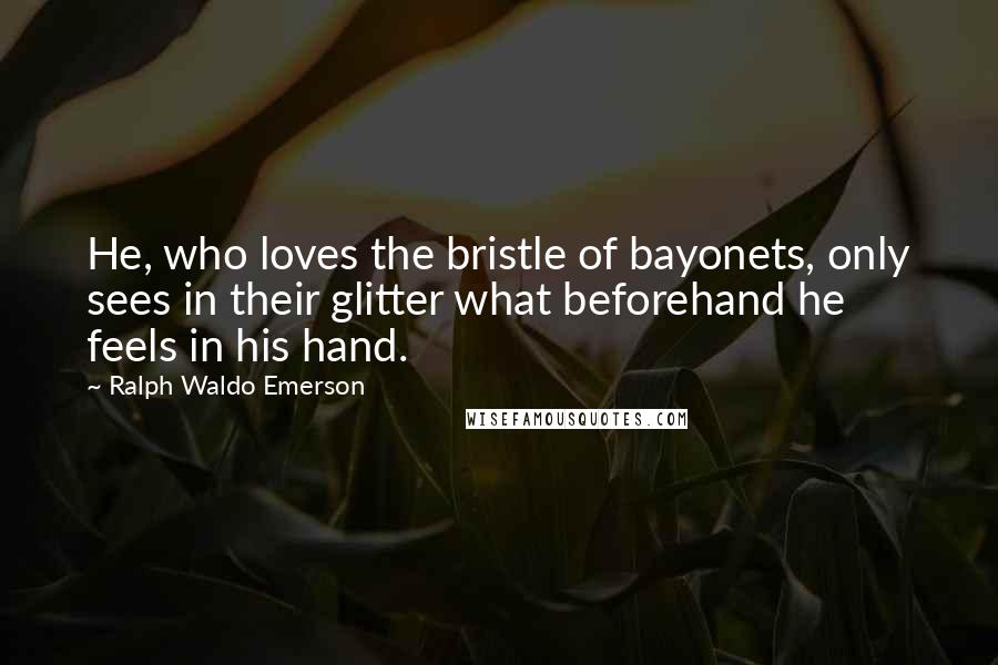 Ralph Waldo Emerson Quotes: He, who loves the bristle of bayonets, only sees in their glitter what beforehand he feels in his hand.