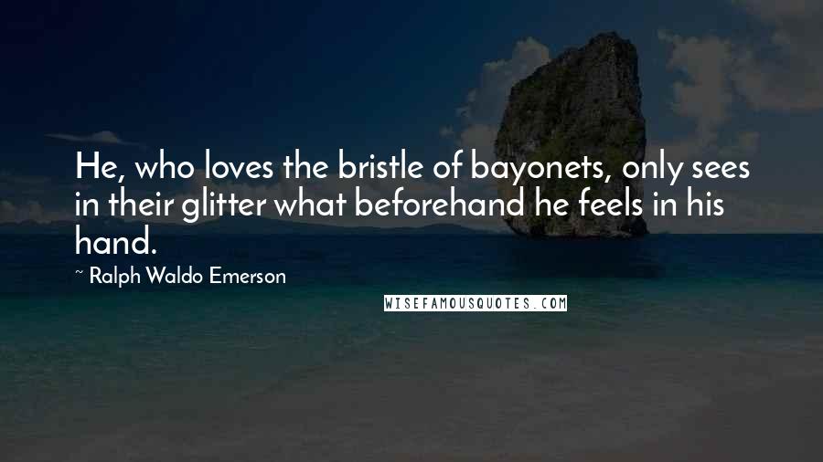 Ralph Waldo Emerson Quotes: He, who loves the bristle of bayonets, only sees in their glitter what beforehand he feels in his hand.