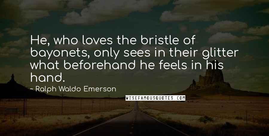 Ralph Waldo Emerson Quotes: He, who loves the bristle of bayonets, only sees in their glitter what beforehand he feels in his hand.