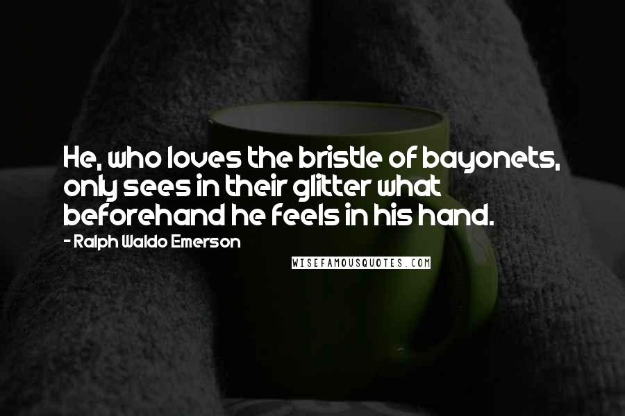 Ralph Waldo Emerson Quotes: He, who loves the bristle of bayonets, only sees in their glitter what beforehand he feels in his hand.