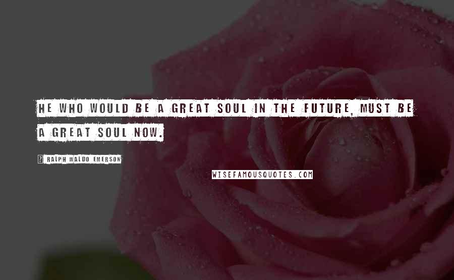 Ralph Waldo Emerson Quotes: He who would be a great soul in the future, must be a great soul now.