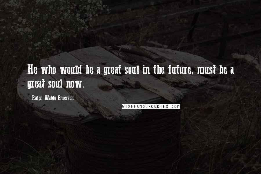 Ralph Waldo Emerson Quotes: He who would be a great soul in the future, must be a great soul now.