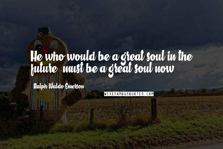 Ralph Waldo Emerson Quotes: He who would be a great soul in the future, must be a great soul now.