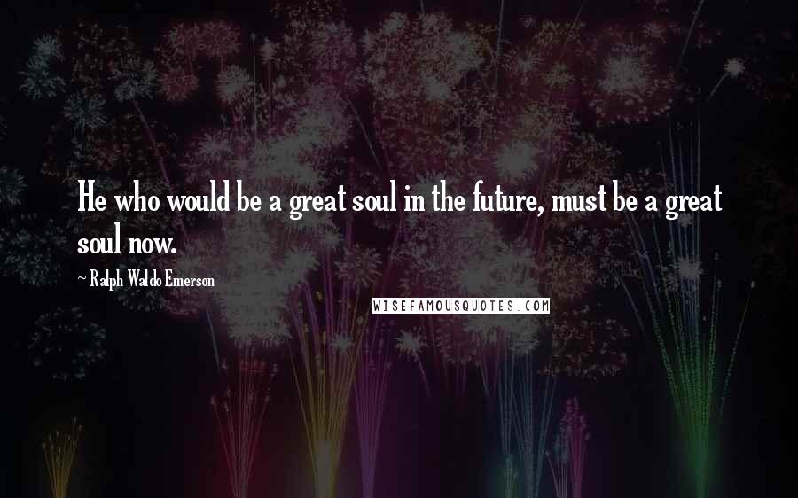 Ralph Waldo Emerson Quotes: He who would be a great soul in the future, must be a great soul now.