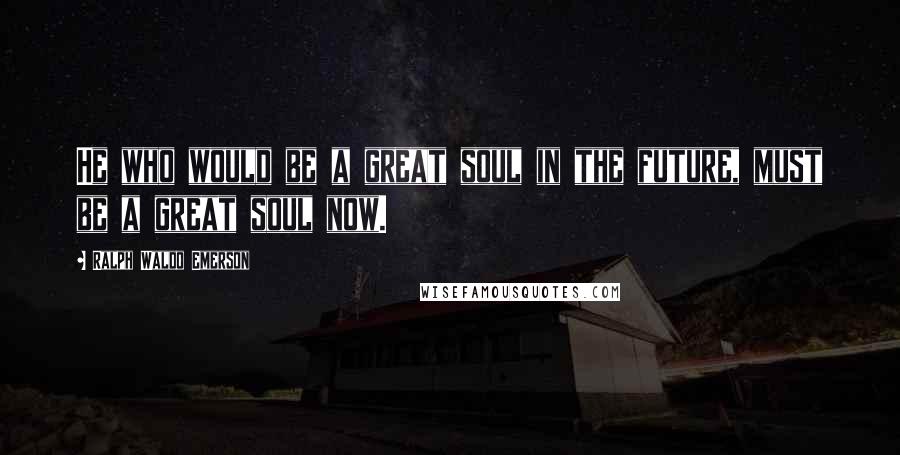 Ralph Waldo Emerson Quotes: He who would be a great soul in the future, must be a great soul now.