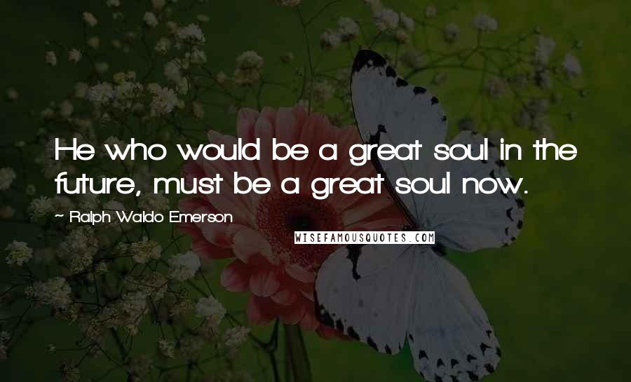 Ralph Waldo Emerson Quotes: He who would be a great soul in the future, must be a great soul now.