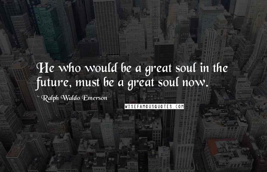 Ralph Waldo Emerson Quotes: He who would be a great soul in the future, must be a great soul now.