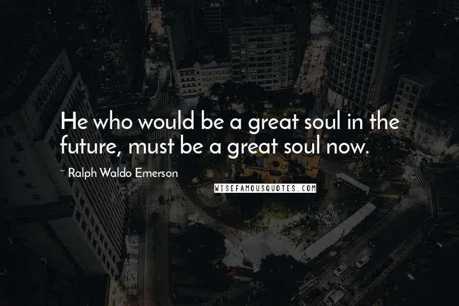 Ralph Waldo Emerson Quotes: He who would be a great soul in the future, must be a great soul now.