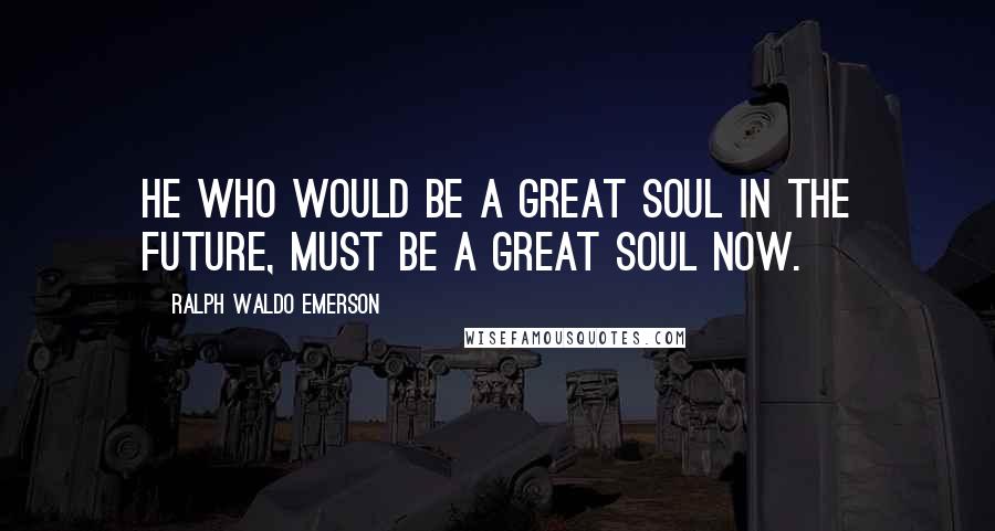 Ralph Waldo Emerson Quotes: He who would be a great soul in the future, must be a great soul now.