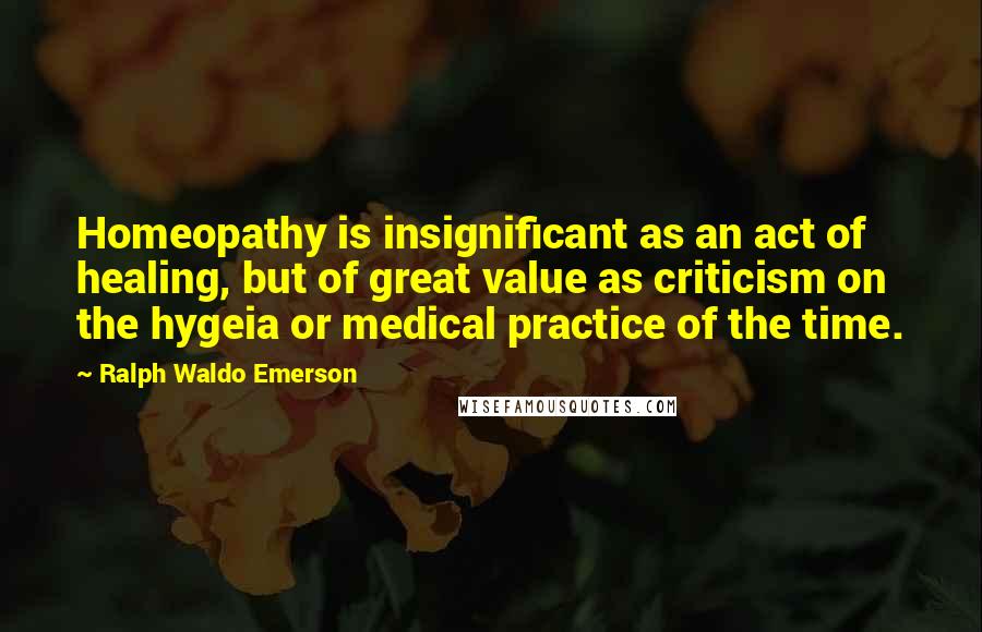 Ralph Waldo Emerson Quotes: Homeopathy is insignificant as an act of healing, but of great value as criticism on the hygeia or medical practice of the time.