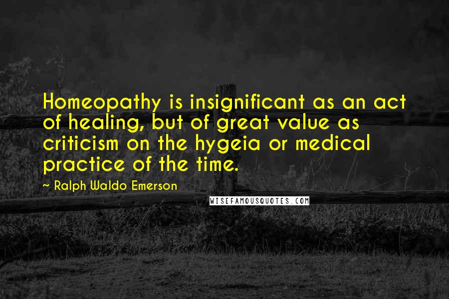 Ralph Waldo Emerson Quotes: Homeopathy is insignificant as an act of healing, but of great value as criticism on the hygeia or medical practice of the time.