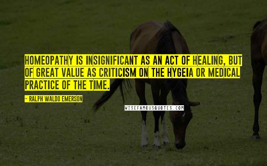 Ralph Waldo Emerson Quotes: Homeopathy is insignificant as an act of healing, but of great value as criticism on the hygeia or medical practice of the time.