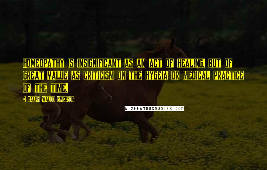 Ralph Waldo Emerson Quotes: Homeopathy is insignificant as an act of healing, but of great value as criticism on the hygeia or medical practice of the time.
