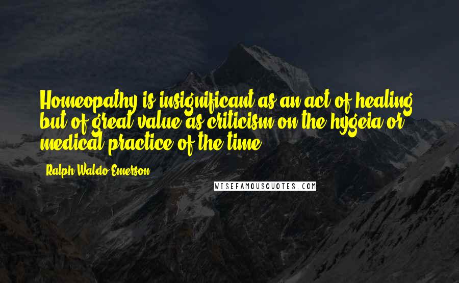 Ralph Waldo Emerson Quotes: Homeopathy is insignificant as an act of healing, but of great value as criticism on the hygeia or medical practice of the time.