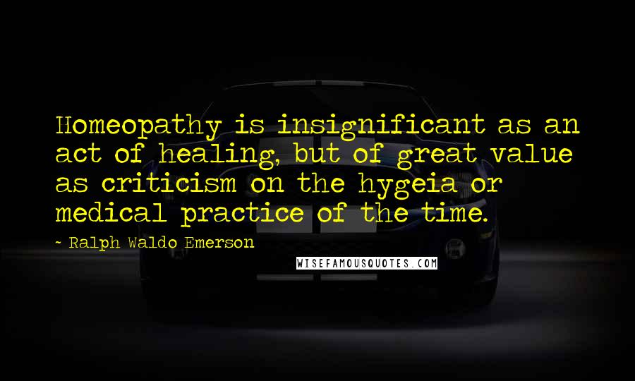 Ralph Waldo Emerson Quotes: Homeopathy is insignificant as an act of healing, but of great value as criticism on the hygeia or medical practice of the time.