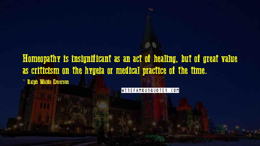 Ralph Waldo Emerson Quotes: Homeopathy is insignificant as an act of healing, but of great value as criticism on the hygeia or medical practice of the time.