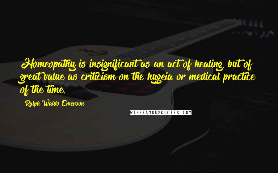 Ralph Waldo Emerson Quotes: Homeopathy is insignificant as an act of healing, but of great value as criticism on the hygeia or medical practice of the time.