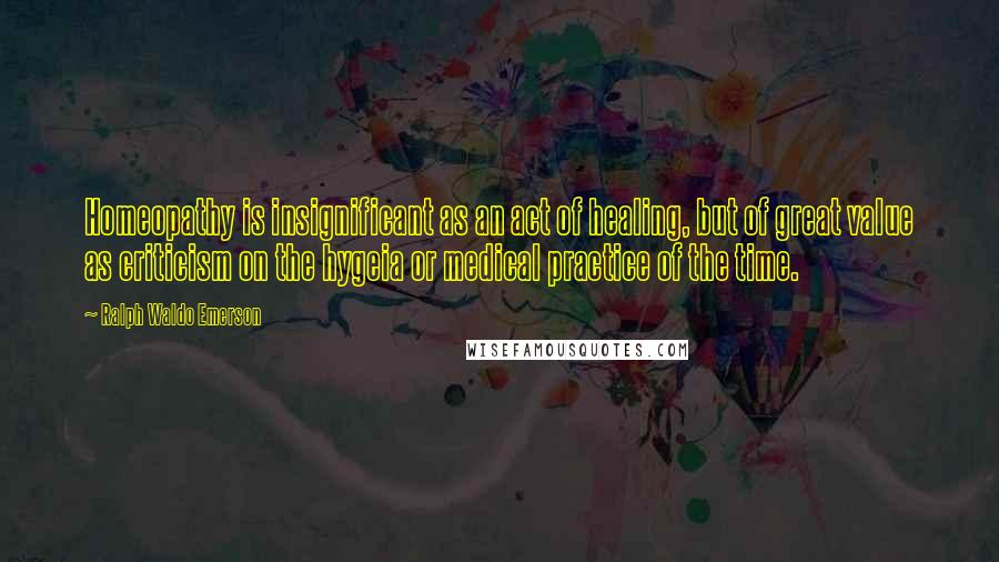 Ralph Waldo Emerson Quotes: Homeopathy is insignificant as an act of healing, but of great value as criticism on the hygeia or medical practice of the time.