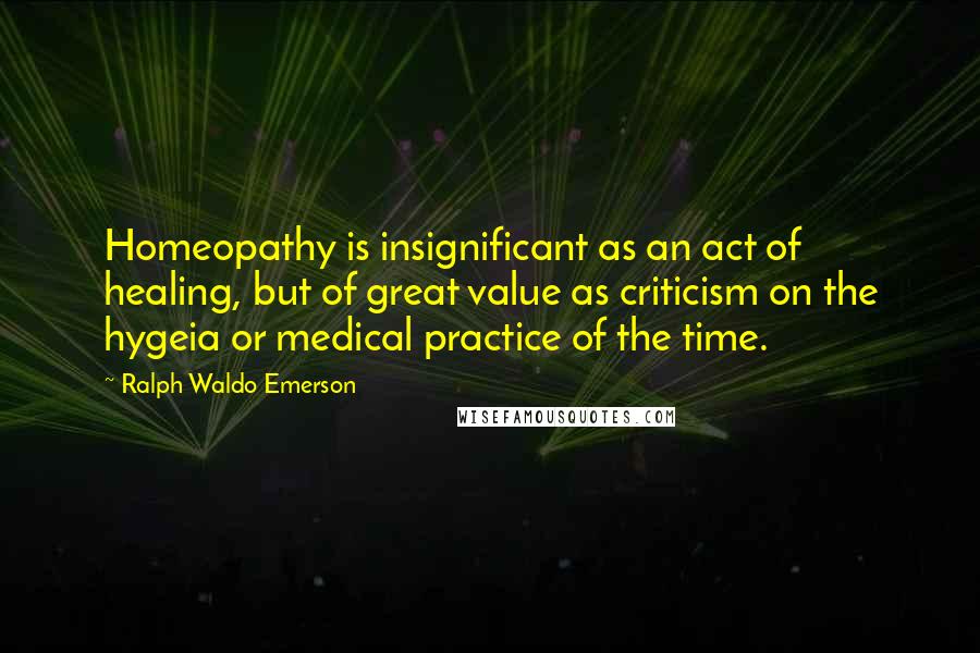 Ralph Waldo Emerson Quotes: Homeopathy is insignificant as an act of healing, but of great value as criticism on the hygeia or medical practice of the time.