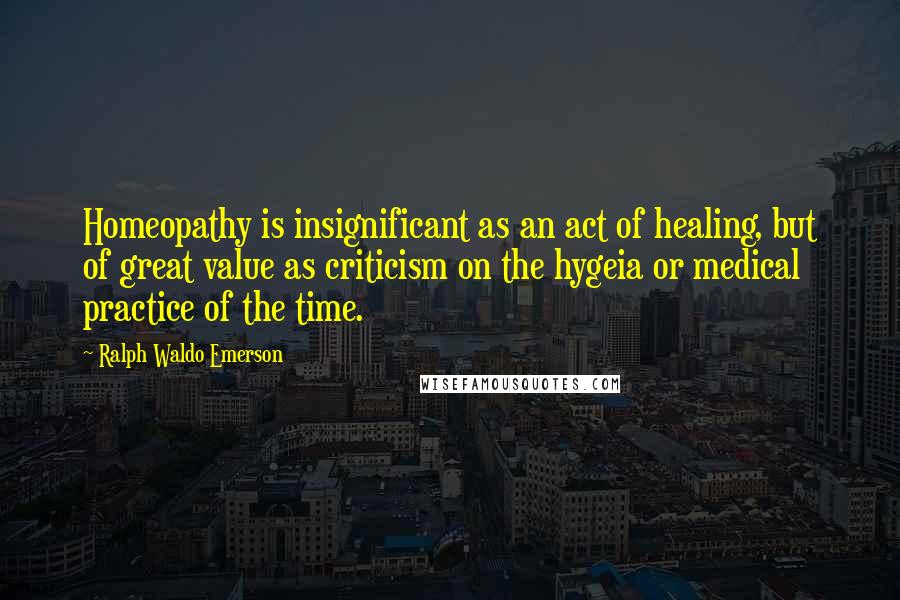 Ralph Waldo Emerson Quotes: Homeopathy is insignificant as an act of healing, but of great value as criticism on the hygeia or medical practice of the time.