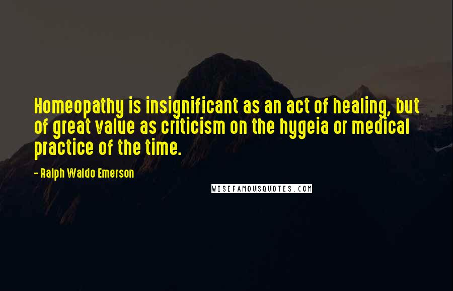 Ralph Waldo Emerson Quotes: Homeopathy is insignificant as an act of healing, but of great value as criticism on the hygeia or medical practice of the time.